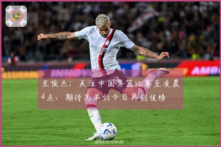 王俊杰：关注中国男篮比赛至凌晨4点，期待兄弟们今日再创佳绩