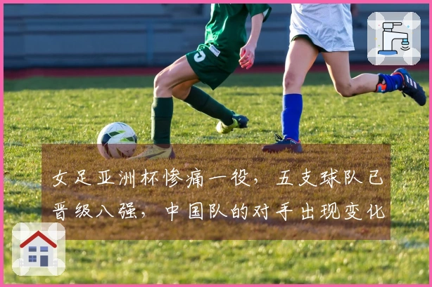 女足亚洲杯惨痛一役，五支球队已晋级八强，中国队的对手出现变化