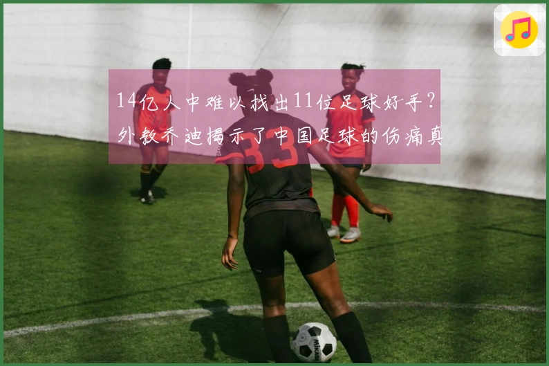 14亿人中难以找出11位足球好手？外教乔迪揭示了中国足球的伤痛真相！