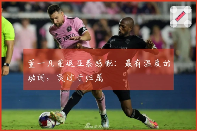 董一凡重返亚泰感慨：最有温度的动词，莫过于归属