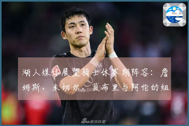 湖人媒体展望骑士休赛期阵容：詹姆斯、米切尔、莫布里与阿伦的组合