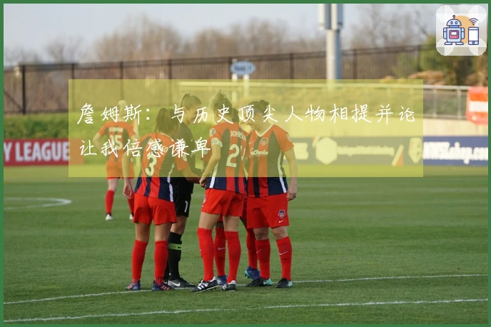 詹姆斯：与历史顶尖人物相提并论让我倍感谦卑