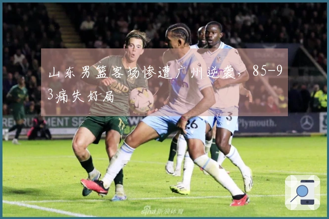 山东男篮客场惨遭广州逆袭，85-93痛失好局