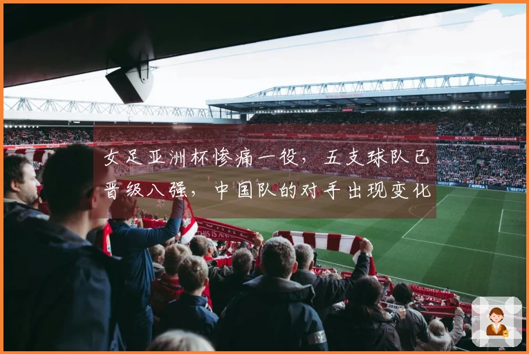 女足亚洲杯惨痛一役，五支球队已晋级八强，中国队的对手出现变化