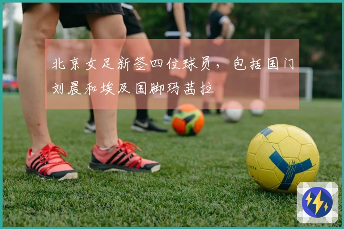 北京女足新签四位球员，包括国门刘晨和埃及国脚玛茜拉
