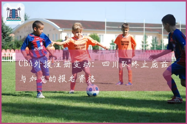 CBA外援注册变动：四川队终止庞兹与加克的报名资格