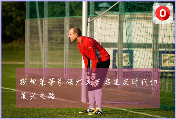 斯帕莱蒂引领尤文开启里皮时代的复兴之路