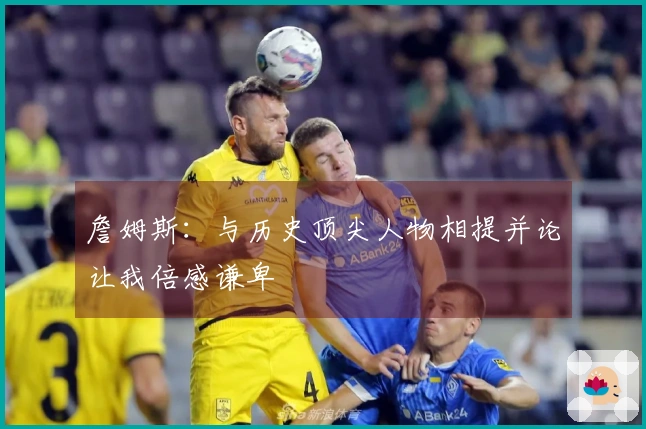 詹姆斯：与历史顶尖人物相提并论让我倍感谦卑